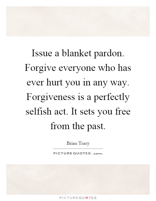 Issue a blanket pardon. Forgive everyone who has ever hurt you in any way. Forgiveness is a perfectly selfish act. It sets you free from the past Picture Quote #1