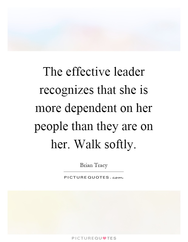 The effective leader recognizes that she is more dependent on her people than they are on her. Walk softly Picture Quote #1