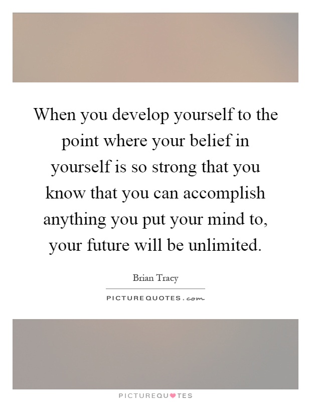 When you develop yourself to the point where your belief in yourself is so strong that you know that you can accomplish anything you put your mind to, your future will be unlimited Picture Quote #1