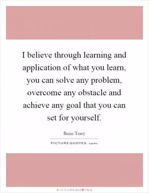 I believe through learning and application of what you learn, you can solve any problem, overcome any obstacle and achieve any goal that you can set for yourself Picture Quote #1