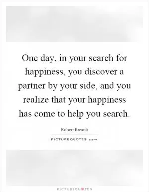 One day, in your search for happiness, you discover a partner by your side, and you realize that your happiness has come to help you search Picture Quote #1