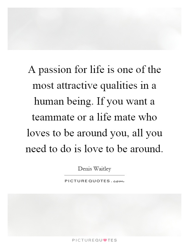 A passion for life is one of the most attractive qualities in a human being. If you want a teammate or a life mate who loves to be around you, all you need to do is love to be around Picture Quote #1