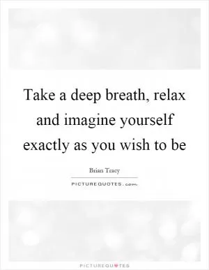 Take a deep breath, relax and imagine yourself exactly as you wish to be Picture Quote #1
