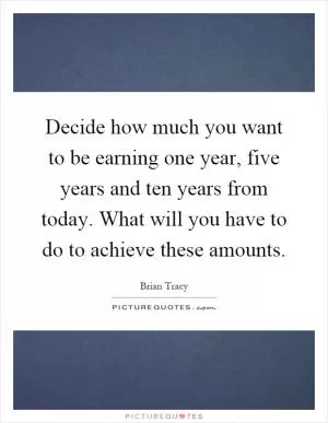 Decide how much you want to be earning one year, five years and ten years from today. What will you have to do to achieve these amounts Picture Quote #1