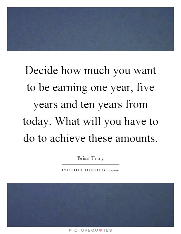 Decide how much you want to be earning one year, five years and ten years from today. What will you have to do to achieve these amounts Picture Quote #1