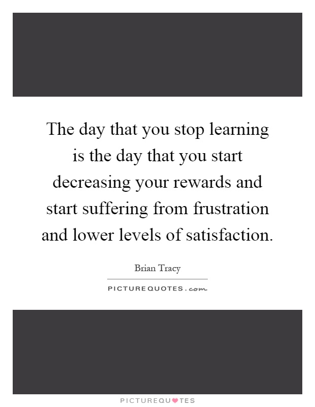 The day that you stop learning is the day that you start decreasing your rewards and start suffering from frustration and lower levels of satisfaction Picture Quote #1