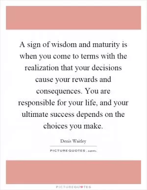 A sign of wisdom and maturity is when you come to terms with the realization that your decisions cause your rewards and consequences. You are responsible for your life, and your ultimate success depends on the choices you make Picture Quote #1