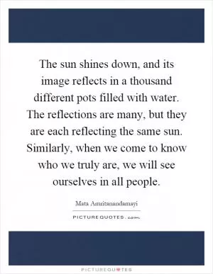 The sun shines down, and its image reflects in a thousand different pots filled with water. The reflections are many, but they are each reflecting the same sun. Similarly, when we come to know who we truly are, we will see ourselves in all people Picture Quote #1