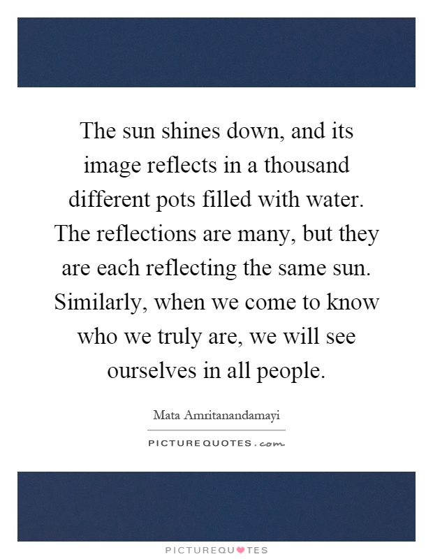 The sun shines down, and its image reflects in a thousand different pots filled with water. The reflections are many, but they are each reflecting the same sun. Similarly, when we come to know who we truly are, we will see ourselves in all people Picture Quote #1