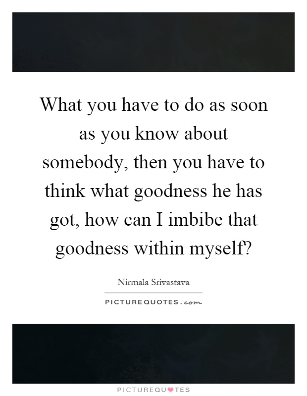 What you have to do as soon as you know about somebody, then you have to think what goodness he has got, how can I imbibe that goodness within myself? Picture Quote #1