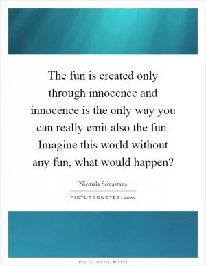 The fun is created only through innocence and innocence is the only way you can really emit also the fun. Imagine this world without any fun, what would happen? Picture Quote #1