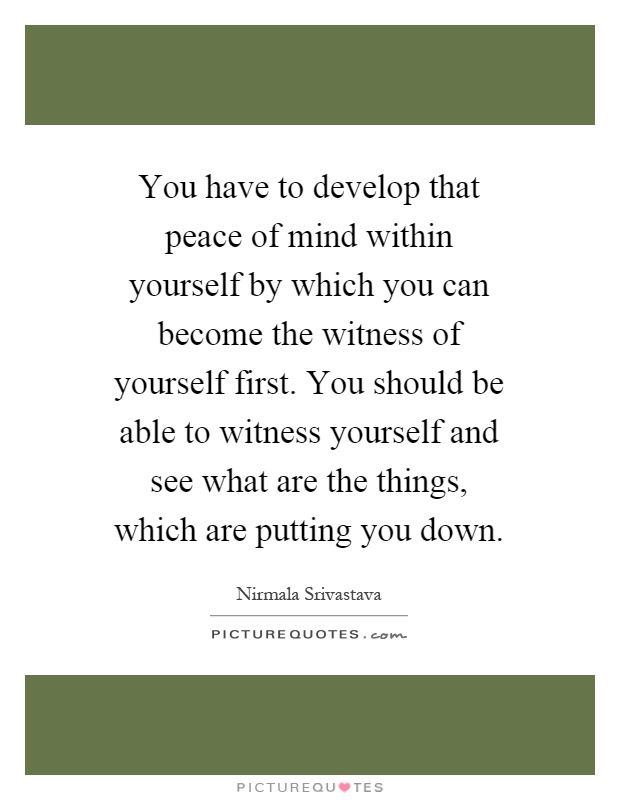 You have to develop that peace of mind within yourself by which you can become the witness of yourself first. You should be able to witness yourself and see what are the things, which are putting you down Picture Quote #1