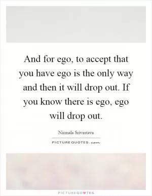 And for ego, to accept that you have ego is the only way and then it will drop out. If you know there is ego, ego will drop out Picture Quote #1