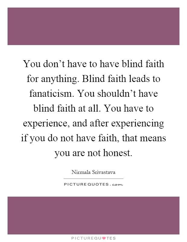 You don't have to have blind faith for anything. Blind faith leads to fanaticism. You shouldn't have blind faith at all. You have to experience, and after experiencing if you do not have faith, that means you are not honest Picture Quote #1