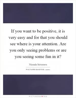 If you want to be positive, it is very easy and for that you should see where is your attention. Are you only seeing problems or are you seeing some fun in it? Picture Quote #1