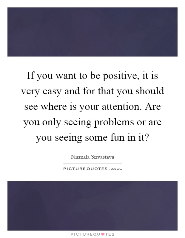 If you want to be positive, it is very easy and for that you should see where is your attention. Are you only seeing problems or are you seeing some fun in it? Picture Quote #1