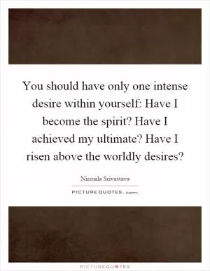 You should have only one intense desire within yourself: Have I become the spirit? Have I achieved my ultimate? Have I risen above the worldly desires? Picture Quote #1