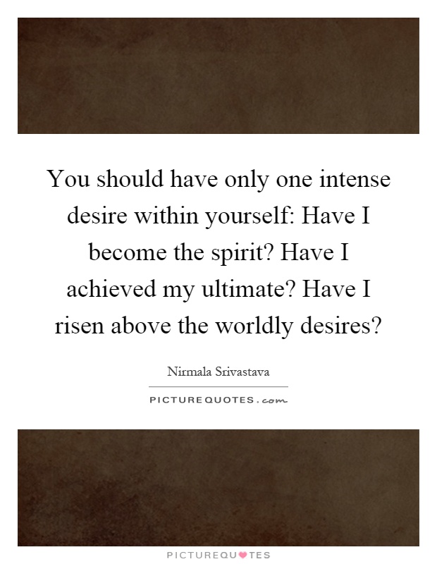 You should have only one intense desire within yourself: Have I become the spirit? Have I achieved my ultimate? Have I risen above the worldly desires? Picture Quote #1