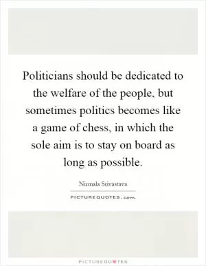 Politicians should be dedicated to the welfare of the people, but sometimes politics becomes like a game of chess, in which the sole aim is to stay on board as long as possible Picture Quote #1