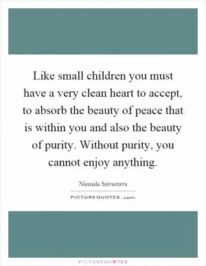 Like small children you must have a very clean heart to accept, to absorb the beauty of peace that is within you and also the beauty of purity. Without purity, you cannot enjoy anything Picture Quote #1