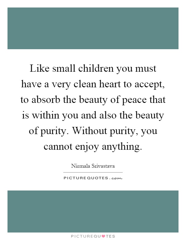 Like small children you must have a very clean heart to accept, to absorb the beauty of peace that is within you and also the beauty of purity. Without purity, you cannot enjoy anything Picture Quote #1