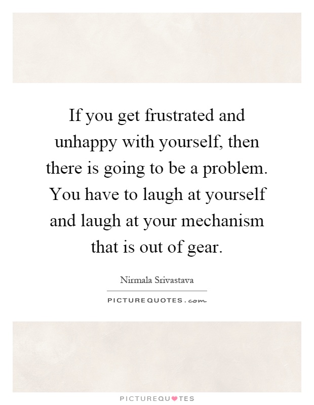 If you get frustrated and unhappy with yourself, then there is going to be a problem. You have to laugh at yourself and laugh at your mechanism that is out of gear Picture Quote #1