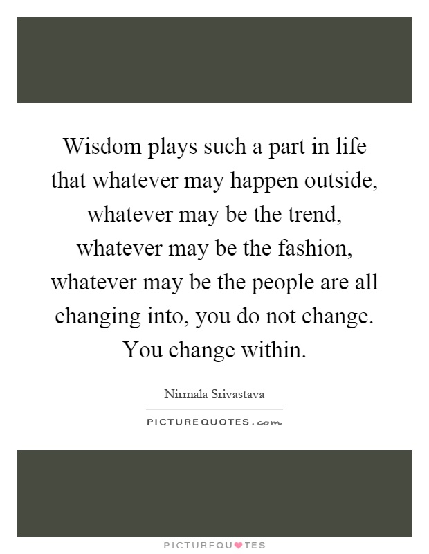 Wisdom plays such a part in life that whatever may happen outside, whatever may be the trend, whatever may be the fashion, whatever may be the people are all changing into, you do not change. You change within Picture Quote #1