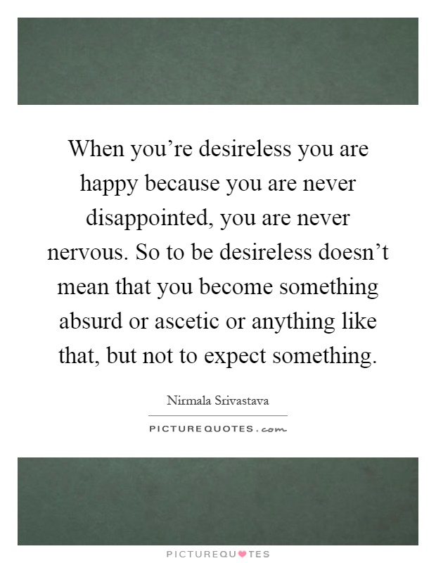 When you're desireless you are happy because you are never disappointed, you are never nervous. So to be desireless doesn't mean that you become something absurd or ascetic or anything like that, but not to expect something Picture Quote #1