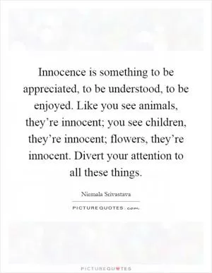 Innocence is something to be appreciated, to be understood, to be enjoyed. Like you see animals, they’re innocent; you see children, they’re innocent; flowers, they’re innocent. Divert your attention to all these things Picture Quote #1