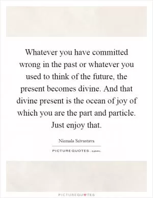 Whatever you have committed wrong in the past or whatever you used to think of the future, the present becomes divine. And that divine present is the ocean of joy of which you are the part and particle. Just enjoy that Picture Quote #1