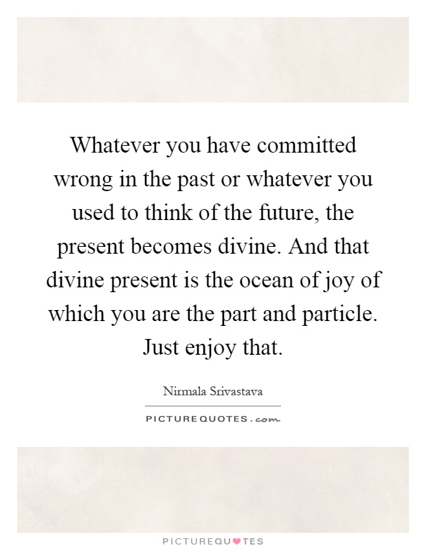 Whatever you have committed wrong in the past or whatever you used to think of the future, the present becomes divine. And that divine present is the ocean of joy of which you are the part and particle. Just enjoy that Picture Quote #1