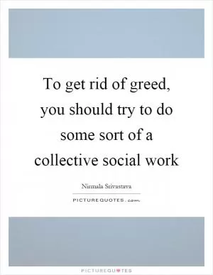 To get rid of greed, you should try to do some sort of a collective social work Picture Quote #1