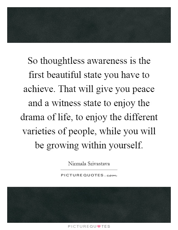 So thoughtless awareness is the first beautiful state you have to achieve. That will give you peace and a witness state to enjoy the drama of life, to enjoy the different varieties of people, while you will be growing within yourself Picture Quote #1