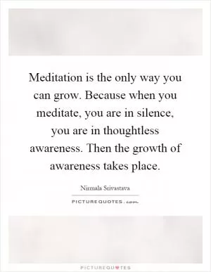 Meditation is the only way you can grow. Because when you meditate, you are in silence, you are in thoughtless awareness. Then the growth of awareness takes place Picture Quote #1