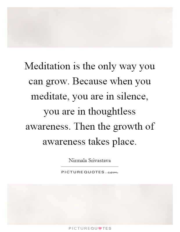 Meditation is the only way you can grow. Because when you meditate, you are in silence, you are in thoughtless awareness. Then the growth of awareness takes place Picture Quote #1