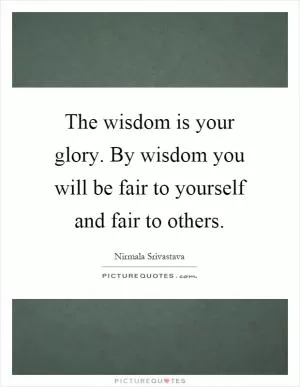 The wisdom is your glory. By wisdom you will be fair to yourself and fair to others Picture Quote #1