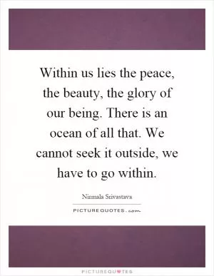 Within us lies the peace, the beauty, the glory of our being. There is an ocean of all that. We cannot seek it outside, we have to go within Picture Quote #1