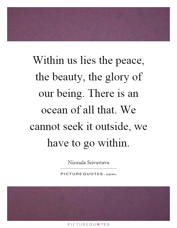 Within us lies the peace, the beauty, the glory of our being. There is an ocean of all that. We cannot seek it outside, we have to go within Picture Quote #1