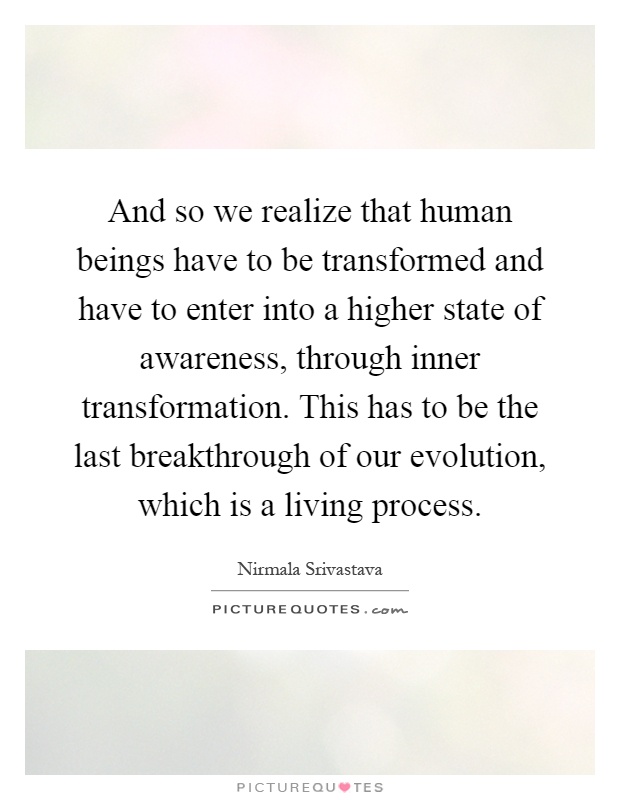 And so we realize that human beings have to be transformed and have to enter into a higher state of awareness, through inner transformation. This has to be the last breakthrough of our evolution, which is a living process Picture Quote #1
