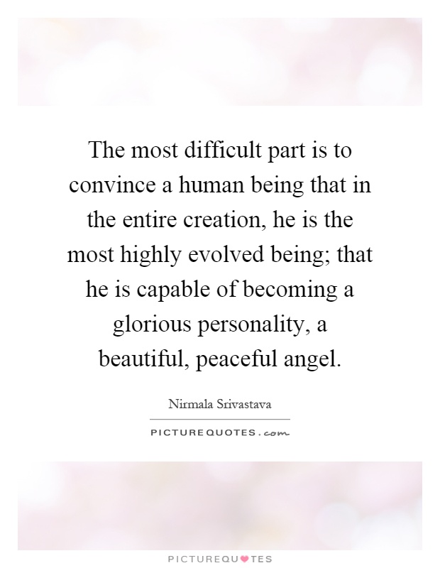The most difficult part is to convince a human being that in the entire creation, he is the most highly evolved being; that he is capable of becoming a glorious personality, a beautiful, peaceful angel Picture Quote #1