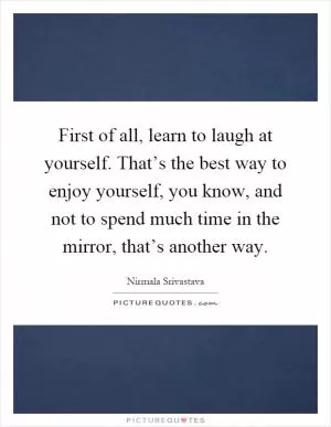 First of all, learn to laugh at yourself. That’s the best way to enjoy yourself, you know, and not to spend much time in the mirror, that’s another way Picture Quote #1