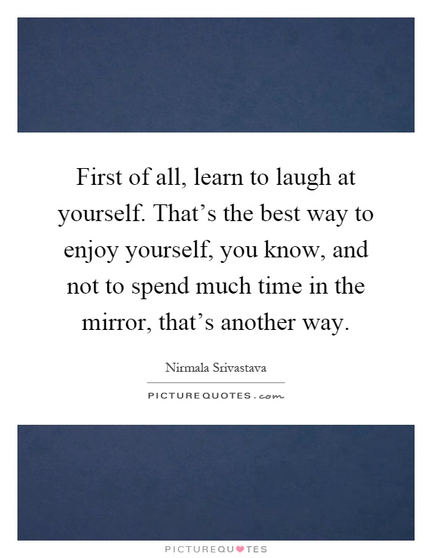 First of all, learn to laugh at yourself. That's the best way to enjoy yourself, you know, and not to spend much time in the mirror, that's another way Picture Quote #1