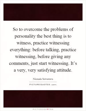 So to overcome the problems of personality the best thing is to witness, practice witnessing everything: before talking, practice witnessing, before giving any comments, just start witnessing. It’s a very, very satisfying attitude Picture Quote #1
