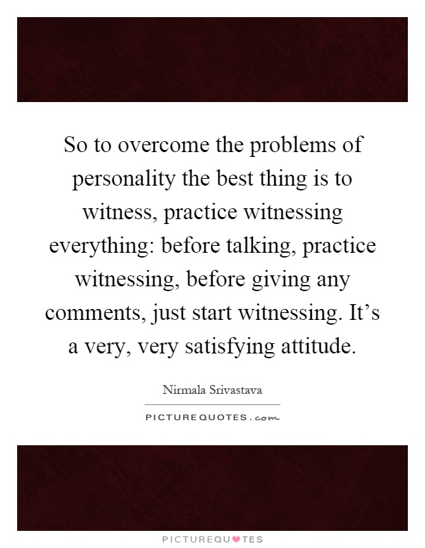 So to overcome the problems of personality the best thing is to witness, practice witnessing everything: before talking, practice witnessing, before giving any comments, just start witnessing. It's a very, very satisfying attitude Picture Quote #1