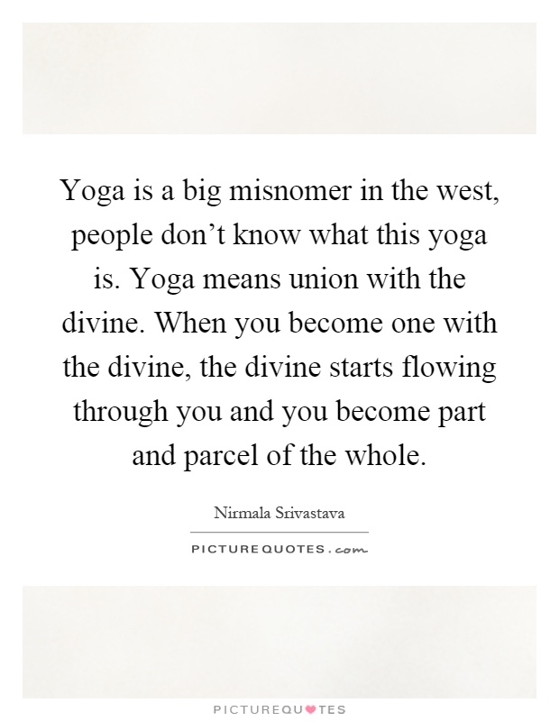 Yoga is a big misnomer in the west, people don't know what this yoga is. Yoga means union with the divine. When you become one with the divine, the divine starts flowing through you and you become part and parcel of the whole Picture Quote #1