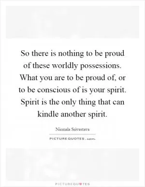 So there is nothing to be proud of these worldly possessions. What you are to be proud of, or to be conscious of is your spirit. Spirit is the only thing that can kindle another spirit Picture Quote #1