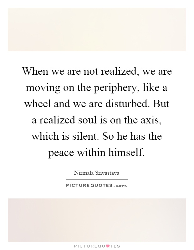 When we are not realized, we are moving on the periphery, like a wheel and we are disturbed. But a realized soul is on the axis, which is silent. So he has the peace within himself Picture Quote #1