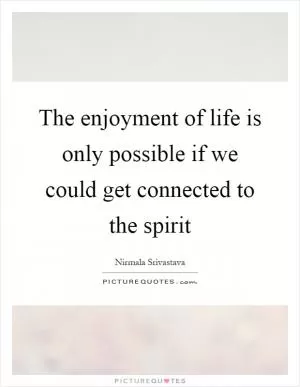 The enjoyment of life is only possible if we could get connected to the spirit Picture Quote #1
