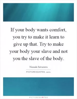 If your body wants comfort, you try to make it learn to give up that. Try to make your body your slave and not you the slave of the body Picture Quote #1