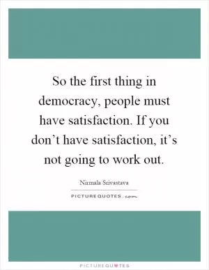 So the first thing in democracy, people must have satisfaction. If you don’t have satisfaction, it’s not going to work out Picture Quote #1